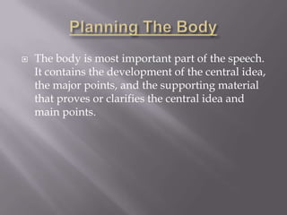  The body is most important part of the speech.
It contains the development of the central idea,
the major points, and the supporting material
that proves or clarifies the central idea and
main points.
 
