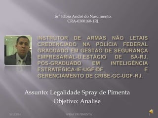 Sr° Fábio André do Nascimento.
CRA-0300160-1RJ.

Assunto: Legalidade Spray de Pimenta
Objetivo: Analise
5/1/2014

SPRAY DE PIMENTA

1

 