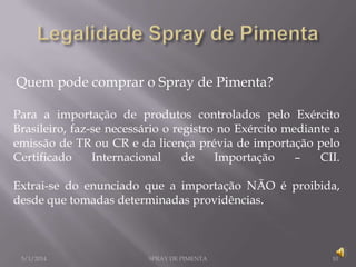 Quem pode comprar o Spray de Pimenta?
Para a importação de produtos controlados pelo Exército
Brasileiro, faz-se necessário o registro no Exército mediante a
emissão de TR ou CR e da licença prévia de importação pelo
Certificado
Internacional
de
Importação
–
CII.
Extrai-se do enunciado que a importação NÃO é proibida,
desde que tomadas determinadas providências.

5/1/2014

SPRAY DE PIMENTA

10

 
