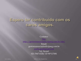 Contatos:
Site:
http://gestoresassociados.vipseg.com.br/site/
Email:
gestoresassociados@vipseg.com.br
andre.gep@gmail.com
Tel, Nextel
021-7847-6328/ ID 90*117081
5/1/2014

SPRAY DE PIMENTA

13

 