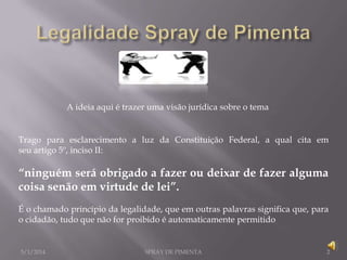 A ideia aqui é trazer uma visão jurídica sobre o tema

Trago para esclarecimento a luz da Constituição Federal, a qual cita em
seu artigo 5º, inciso II:

“ninguém será obrigado a fazer ou deixar de fazer alguma
coisa senão em virtude de lei”.
É o chamado princípio da legalidade, que em outras palavras significa que, para
o cidadão, tudo que não for proibido é automaticamente permitido

5/1/2014

SPRAY DE PIMENTA

2

 