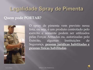 Quem pode PORTAR?
O spray de pimenta vem previsto nessa
lista, ou seja, é um produto controlado pelo
exército e somente podem ser utilizados
pelas Forças Armadas ou, autorizadas pelo
Exército,
algumas
Instituições
de
Segurança, pessoas jurídicas habilitadas e
pessoas físicas habilitadas.

5/1/2014

SPRAY DE PIMENTA

4

 