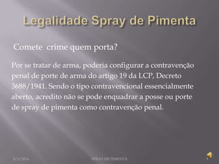 Comete crime quem porta?
Por se tratar de arma, poderia configurar a contravenção
penal de porte de arma do artigo 19 da LCP, Decreto
3688/1941. Sendo o tipo contravencional essencialmente
aberto, acredito não se pode enquadrar a posse ou porte
de spray de pimenta como contravenção penal.

5/1/2014

SPRAY DE PIMENTA

5

 