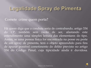 Comete crime quem porta?
Há quem diga que a conduta seria de contrabando, artigo 334
do CP, também sem razão de ser, afastando este
entendimento uma simples leitura das elementares do tipo.
Assim, se uma pessoa física for encontrada na posse ou porte
de um spray de pimenta, terá o objeto apreendido para fins
de apurar possível cometimento do delito previsto no artigo
334 do Código Penal, cuja tipicidade ainda é duvidosa.

5/1/2014

SPRAY DE PIMENTA

6

 
