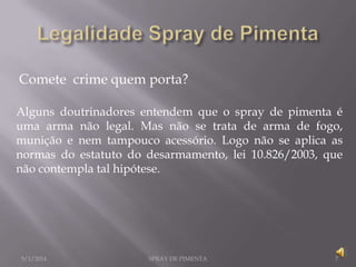 Comete crime quem porta?
Alguns doutrinadores entendem que o spray de pimenta é
uma arma não legal. Mas não se trata de arma de fogo,
munição e nem tampouco acessório. Logo não se aplica as
normas do estatuto do desarmamento, lei 10.826/2003, que
não contempla tal hipótese.

5/1/2014

SPRAY DE PIMENTA

7

 