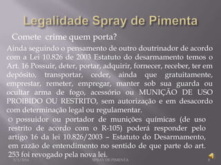 Comete crime quem porta?
Ainda seguindo o pensamento de outro doutrinador de acordo
com a Lei 10.826 de 2003 Estatuto do desarmamento temos o
Art. 16 Possuir, deter, portar, adquirir, fornecer, receber, ter em
depósito, transportar, ceder, ainda que gratuitamente,
emprestar, remeter, empregar, manter sob sua guarda ou
ocultar arma de fogo, acessório ou MUNIÇÃO DE USO
PROIBIDO OU RESTRITO, sem autorização e em desacordo
com determinação legal ou regulamentar.
O possuidor ou portador de munições químicas (de uso
restrito de acordo com o R-105) poderá responder pelo
artigo 16 da lei 10.826/2003 – Estatuto do Desarmamento,
em razão de entendimento no sentido de que parte do art.
253 foi revogado pela nova lei.
5/1/2014

SPRAY DE PIMENTA

8

 