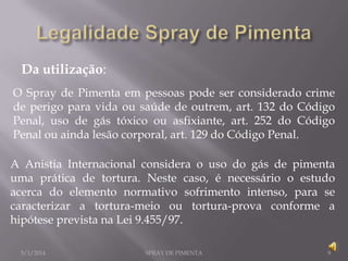 Da utilização:
O Spray de Pimenta em pessoas pode ser considerado crime
de perigo para vida ou saúde de outrem, art. 132 do Código
Penal, uso de gás tóxico ou asfixiante, art. 252 do Código
Penal ou ainda lesão corporal, art. 129 do Código Penal.
A Anistia Internacional considera o uso do gás de pimenta
uma prática de tortura. Neste caso, é necessário o estudo
acerca do elemento normativo sofrimento intenso, para se
caracterizar a tortura-meio ou tortura-prova conforme a
hipótese prevista na Lei 9.455/97.
5/1/2014

SPRAY DE PIMENTA

9

 