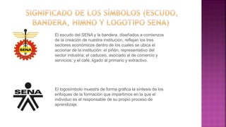 El escudo del SENA y la bandera, diseñados a comienzos
de la creación de nuestra institución, reflejan los tres
sectores económicos dentro de los cuales se ubica el
accionar de la institución: el piñón, representativo del
sector industria; el caduceo, asociado al de comercio y
servicios; y el café, ligado al primario y extractivo.
El logosímbolo muestra de forma gráfica la síntesis de los
enfoques de la formación que impartimos en la que el
individuo es el responsable de su propio proceso de
aprendizaje.
 