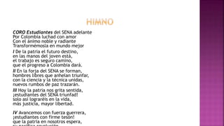 CORO Estudiantes del SENA adelante
Por Colombia luchad con amor
Con el ánimo noble y radiante
Transformémosla en mundo mejor
I De la patria el futuro destino,
en las manos del joven está,
el trabajo es seguro camino,
que el progreso a Colombia dará.
II En la forja del SENA se forman,
hombres libres que anhelan triunfar,
con la ciencia y la técnica unidas,
nuevos rumbos de paz trazarán.
III Hoy la patria nos grita sentida,
¡estudiantes del SENA triunfad!
solo así lograréis en la vida,
más justicia, mayor libertad.
IV Avancemos con fuerza guerrera,
¡estudiantes con firme tesón!
que la patria en nosotros espera,
 