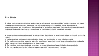El rol del tutor
El rol del tutor en los ambientes de aprendizaje es importante, porque cambia la manera de dictar sus clases
que era de forma magistral o presencial a lo virtual con el método autónomo, lo que permite que el
aprendizaje ahora sea por el interés del aprendiz y ya no está en las manos del tutor, de tal manera que éste
pueda hacerse cargo de su propio aprendizaje. El tutor cuenta con las siguientes ventajas:
Ø Está continuamente monitoreando la aplicación en el ambiente de aprendizaje, observando qué funcionó y
qué no.
Ø Deja de pensar que tiene que hacerlo todo y da a sus estudiantes la parte más importante.
Ø Se vuelve estudiante al aprender cómo los estudiantes aprenden, lo que le permite determinar cuál es la
mejor manera en que puede facilitarles el aprendizaje.
Ø Se convierte en un proveedor de recursos y en un participante de las actividades de aprendizaje.
Ø Es visto por los estudiantes más que como un experto, como un asesor o colega.
 
