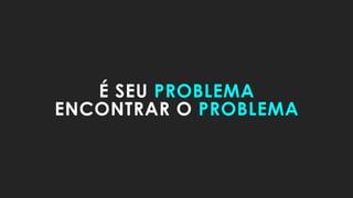 É SEU PROBLEMA
ENCONTRAR O PROBLEMA
 
