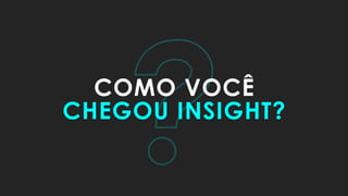 ?COMO VOCÊ
CHEGOU INSIGHT?
 