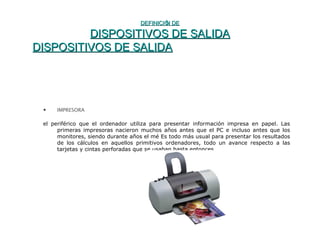 DEFINICIÓN DEDEFINICIÓN DE
DISPOSITIVOS DE SALIDADISPOSITIVOS DE SALIDA
DISPOSITIVOS DE SALIDADISPOSITIVOS DE SALIDA
• IMPRESORA
el periférico que el ordenador utiliza para presentar información impresa en papel. Las
primeras impresoras nacieron muchos años antes que el PC e incluso antes que los
monitores, siendo durante años el mé Es todo más usual para presentar los resultados
de los cálculos en aquellos primitivos ordenadores, todo un avance respecto a las
tarjetas y cintas perforadas que se usaban hasta entonces.
 
