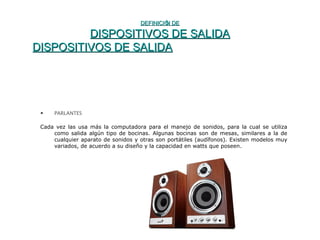 DEFINICIÓN DEDEFINICIÓN DE
DISPOSITIVOS DE SALIDADISPOSITIVOS DE SALIDA
DISPOSITIVOS DE SALIDADISPOSITIVOS DE SALIDA
• PARLANTES
Cada vez las usa más la computadora para el manejo de sonidos, para la cual se utiliza
como salida algún tipo de bocinas. Algunas bocinas son de mesas, similares a la de
cualquier aparato de sonidos y otras son portátiles (audífonos). Existen modelos muy
variados, de acuerdo a su diseño y la capacidad en watts que poseen.
 