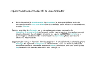 Dispositivos de almacenamiento de un computador
• En los dispositivos de almacenamiento del computador, se almacenan en forma temporal o
permanentemente los programas y datos que son manejados por las aplicaciones que se ejecutan
en estos sistemas.
Debido a la cantidad de información que es manejada actualmente por los usuarios, los
dispositivos de almacenamiento se han vuelto casi tan importantes como el computador. Aunque
actualmente existen dispositivos para almacenar que superan los 650 MB de memoria; no es
suficiente por la falta de capacidad para transportar los documentos y hacer reserva de la
información más importante.
Es por tal razón que hoy en día existen diferentes dispositivos de almacenamiento, que tienen su propia
tecnología. En la presente investigación se estudiaran todos y cada uno de los dispositivos de
almacenamiento de un computador, las distintas marcas, clasificación, entre otros puntos que se
irán desarrollando a medida que se avanza en la investigación.
 