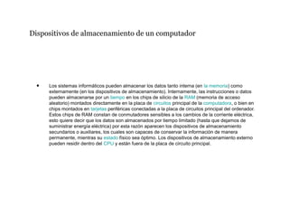 Dispositivos de almacenamiento de un computador
• Los sistemas informáticos pueden almacenar los datos tanto interna (en la memoria) como
externamente (en los dispositivos de almacenamiento). Internamente, las instrucciones o datos
pueden almacenarse por un tiempo en los chips de silicio de la RAM (memoria de acceso
aleatorio) montados directamente en la placa de circuitos principal de la computadora, o bien en
chips montados en tarjetas periféricas conectadas a la placa de circuitos principal del ordenador.
Estos chips de RAM constan de conmutadores sensibles a los cambios de la corriente eléctrica,
esto quiere decir que los datos son almacenados por tiempo limitado (hasta que dejamos de
suministrar energía eléctrica) por esta razón aparecen los dispositivos de almacenamiento
secundarios o auxiliares, los cuales son capaces de conservar la información de manera
permanente, mientras su estado físico sea óptimo. Los dispositivos de almacenamiento externo
pueden residir dentro del CPU y están fuera de la placa de circuito principal.
 