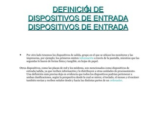 DEFINICIÓN DEDEFINICIÓN DE
DISPOSITIVOS DE ENTRADADISPOSITIVOS DE ENTRADA
DISPOSITIVOS DE ENTRADADISPOSITIVOS DE ENTRADA
• Por otro lado tenemos los dispositivos de salida, grupo en el que se ubican los monitores y las
impresoras, por ejemplo; los primeros emiten información a través de la pantalla, mientras que las
segundas lo hacen de forma física y tangible, en hojas de papel.
Otros dispositivos, como las placas de red y los módems, son mencionados como dispositivos de
entrada/salida, ya que reciben información y la distribuyen a otras unidades de procesamiento.
Una definición más precisa deja en evidencia que todos los dispositivos podrían pertenecer a
ambas clasificaciones, según la perspectiva desde la cual se miren; el teclado, el mouse y el escáner
también envían y reciben señales desde y hacia las distintas partes de un ordenador.
 