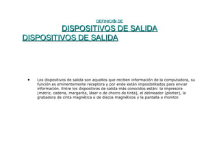 DEFINICIÓN DEDEFINICIÓN DE
DISPOSITIVOS DE SALIDADISPOSITIVOS DE SALIDA
DISPOSITIVOS DE SALIDADISPOSITIVOS DE SALIDA
• Los dispositivos de salida son aquellos que reciben información de la computadora, su
función es eminentemente receptora y por ende están imposibilitados para enviar
información. Entre los dispositivos de salida más conocidos están: la impresora
(matriz, cadena, margarita, láser o de chorro de tinta), el delineador (plotter), la
grabadora de cinta magnética o de discos magnéticos y la pantalla o monitor.
 