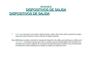 DEFINICIÓN DEDEFINICIÓN DE
DISPOSITIVOS DE SALIDADISPOSITIVOS DE SALIDA
DISPOSITIVOS DE SALIDADISPOSITIVOS DE SALIDA
• Salida, por otra parte, es la acción y efecto de salir o salirse. Este verbo refiere a partir de un lugar
hacia otro, pasar de dentro a fuera o librarse de alguna molestia.
Estas definiciones ayudan a entender el concepto de dispositivo de salida, una noción que se utiliza en la
informática. Lo primero que hay que tener en cuenta es que la entrada/salida está vinculada a las
interfaces que usan las unidades de un sistema de información para establecer una comunicación:
la entrada es la señal recibida por la unidad y la salida es la señal que envía
 