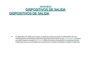 DEFINICIÓN DEDEFINICIÓN DE
DISPOSITIVOS DE SALIDADISPOSITIVOS DE SALIDA
DISPOSITIVOS DE SALIDADISPOSITIVOS DE SALIDA
• Un dispositivo de salida, por lo tanto, es aquél que emite una señal con información. En este
sentido podemos mencionar la impresora (que recibe información de una computadora y produce
una salida impresa en papel), el monitor (exhibe los datos en la pantalla), los auriculares (emite
sonidos para que sean escuchados por una persona) y el altavoz (reproduce sonidos al ambiente).
 