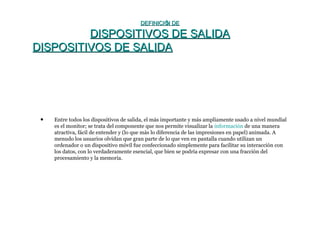 DEFINICIÓN DEDEFINICIÓN DE
DISPOSITIVOS DE SALIDADISPOSITIVOS DE SALIDA
DISPOSITIVOS DE SALIDADISPOSITIVOS DE SALIDA
• Entre todos los dispositivos de salida, el más importante y más ampliamente usado a nivel mundial
es el monitor; se trata del componente que nos permite visualizar la información de una manera
atractiva, fácil de entender y (lo que más lo diferencia de las impresiones en papel) animada. A
menudo los usuarios olvidan que gran parte de lo que ven en pantalla cuando utilizan un
ordenador o un dispositivo móvil fue confeccionado simplemente para facilitar su interacción con
los datos, con lo verdaderamente esencial, que bien se podría expresar con una fracción del
procesamiento y la memoria.
 