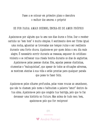 André Ferrari
09.
Passe a se colocar em primeiro plano e descubra
o melhor dos amores: o próprio!
SE FOR PARA AMAR SOZINHO, ENCHA-SE DE AMOR PRÓPRIO
Apaixone-se por alguém que te ame nos dias duros e frios. Dar e receber
carinho no ‘bem bom” é muito simples. O sentimento deve ser firme igual
uma rocha, aguentar as trovoadas nos tempos ruins e ser resiliente
durante uma forte chuva. Apaixone-se por quem deixa o seu dia mais
alegre. É necessário sorrir durante as ressacas, esquecer do cotidiano
violento e se refrescar nua risada bonita durante os dias de angústias.
Apaixone-se pelas pessoas chatas. Sim, aquelas pessoas chatinhas,
ciumentas e “maluquinhas”, que apesar de todos as situações adversas,
se mostram atentas à sua vida e estão prontas para qualquer parada
que possa te fazer feliz.
Apaixone-se pelos olhares profundos, pelas vozes roucas ao amanhecer,
que não te chamam pelo nome e balbuciam a palavra “amor” dentro da
tua alma. Apaixone-se pelo que congela tua barriga, pelo que te faz
devanear uma história no futuro. Mas acima de tudo meu bem,
apaixone-se pelo que for recíproco!
 