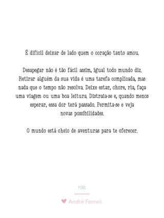 André Ferrari
100.
É difícil deixar de lado quem o coração tanto amou.
Desapegar não é tão fácil assim, igual todo mundo diz.
Retirar alguém da sua vida é uma tarefa complicada, mas
nada que o tempo não resolva. Deixe estar, chore, ria, faça
uma viagem ou uma boa leitura. Distraia-se e, quando menos
esperar, essa dor terá passado. Permita-se e veja
novas possibilidades.
O mundo está cheio de aventuras para te oferecer.
 