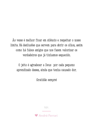 André Ferrari
101.
Às vezes é melhor ficar em silêncio e respeitar o nosso
limite. Há desilusões que servem para abrir os olhos, assim
como há falsos amigos que nos fazem valorizar os
verdadeiros que já tínhamos esquecido.
O jeito é agradecer a Deus por cada pequeno
aprendizado desses, ainda que tenha causado dor.
Gratidão sempre!
 