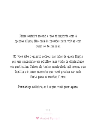 André Ferrari
103.
Fique solteira mesmo e não se importe com a
opinião alheia. Não ceda às pressões para voltar com
quem só te fez mal.
Só você sabe o quanto sofreu nas mãos de quem fingia
ser um amorzinho em público, mas vivia te diminuindo
em particular. Talvez ele tenha manipulado até mesmo sua
família e é nesse momento que você precisa ser mais
forte para se manter firme.
Permaneça solteira, se é o que você quer agora.
 