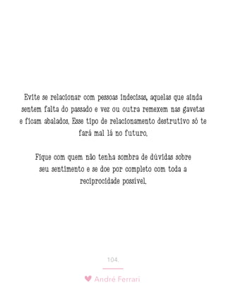 André Ferrari
104.
Evite se relacionar com pessoas indecisas, aquelas que ainda
sentem falta do passado e vez ou outra remexem nas gavetas
e ficam abalados. Esse tipo de relacionamento destrutivo só te
fará mal lá no futuro.
Fique com quem não tenha sombra de dúvidas sobre
seu sentimento e se doe por completo com toda a
reciprocidade possível.
 
