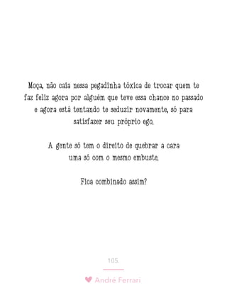 André Ferrari
105.
Moça, não caia nessa pegadinha tóxica de trocar quem te
faz feliz agora por alguém que teve essa chance no passado
e agora está tentando te seduzir novamente, só para
satisfazer seu próprio ego.
A gente só tem o direito de quebrar a cara
uma só com o mesmo embuste.
Fica combinado assim?
 