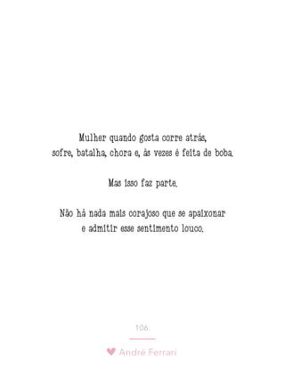 André Ferrari
106.
Mulher quando gosta corre atrás,
sofre, batalha, chora e, às vezes é feita de boba.
Mas isso faz parte.
Não há nada mais corajoso que se apaixonar
e admitir esse sentimento louco.
 