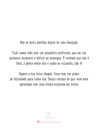 André Ferrari
107.
Não se sinta perdida depois de uma decepção.
Tudo nessa vida tem um propósito profundo, que em um
primeiro momento é difícil de enxergar. É verdade que não é
fácil, a gente sente dor e acaba se culpando, não é?
Espere a sua hora chegar. Deus tem um plano
de felicidade para todos nós. Tenho certeza de que você será
agraciada com uma ótima surpresa em breve.
 
