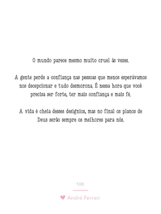 André Ferrari
108.
O mundo parece mesmo muito cruel às vezes.
A gente perde a confiança nas pessoas que menos esperávamos
nos decepcionar e tudo desmorona. É nessa hora que você
precisa ser forte, ter mais confiança e mais fé.
A vida é cheia desses desígnios, mas no final os planos de
Deus serão sempre os melhores para nós.
 