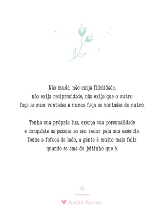 André Ferrari
10.
Não mude, não exija fidelidade,
não exija reciprocidade, não exija que o outro
faça as suas vontades e nunca faça as vontades do outro.
Tenha sua própria luz, exerça sua personalidade
e conquiste as pessoas ao seu redor pela sua essência.
Deixe a fofoca de lado, a gente é muito mais feliz
quando se ama do jeitinho que é.
 