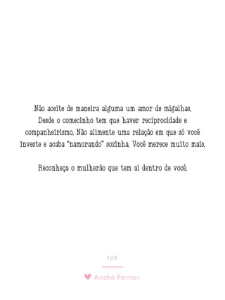 André Ferrari
109.
Não aceite de maneira alguma um amor de migalhas.
Desde o comecinho tem que haver reciprocidade e
companheirismo. Não alimente uma relação em que só você
investe e acaba “namorando” sozinha. Você merece muito mais.
Reconheça o mulherão que tem aí dentro de você.
 