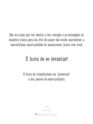 André Ferrari
110.
Não se culpe por ter aberto o seu coração e se entregado de
maneira única para ele. Foi ele quem não soube aproveitar a
maravilhosa oportunidade de amadurecer junto com você.
É hora de se levantar!
É hora de transformar em “premium”
o seu pacote de amor-próprio.
 