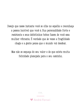 André Ferrari
111.
Desejo que nesse instante você se olhe no espelho e reconheça
a pessoa incrível que você é. Sua personalidade forte e
resistente e seus defeitinhos bobos fazem de você essa
mulher vibrante. É verdade que às vezes a fragilidade
chega e a gente pensa que o mundo vai desabar.
Mas não se esqueça do seu valor e de que existe muita
felicidade planejada para o seu caminho.
 