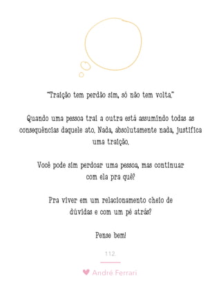 André Ferrari
112.
“Traição tem perdão sim, só não tem volta.”
Quando uma pessoa trai a outra está assumindo todas as
consequências daquele ato. Nada, absolutamente nada, justifica
uma traição.
Você pode sim perdoar uma pessoa, mas continuar
com ela pra quê?
Pra viver em um relacionamento cheio de
dúvidas e com um pé atrás?
Pense bem!
 