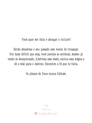 André Ferrari
114.
Você quer ser feliz e abraçar o futuro?
Então abandone o seu passado sem receio de tropeçar.
Por mais difícil que seja, você precisa se arriscar, mesmo já
tendo se decepcionado. Abstraia esse medo, exclua essa mágoa e
dê a mão para o destino. Encontre a fé que te falta.
Os planos de Deus nunca falham.
 