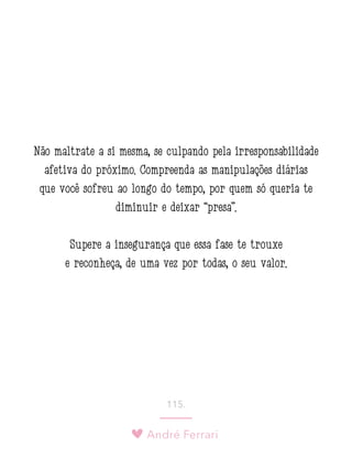 André Ferrari
115.
Não maltrate a si mesma, se culpando pela irresponsabilidade
afetiva do próximo. Compreenda as manipulações diárias
que você sofreu ao longo do tempo, por quem só queria te
diminuir e deixar “presa”.
Supere a insegurança que essa fase te trouxe
e reconheça, de uma vez por todas, o seu valor.
 