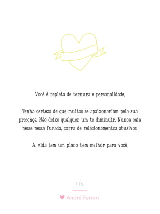André Ferrari
116.
Você é repleta de ternura e personalidade.
Tenha certeza de que muitos se apaixonariam pela sua
presença. Não deixe qualquer um te diminuir. Nunca caia
nesse nessa furada; corra de relacionamentos abusivos.
A vida tem um plano bem melhor para você.
 