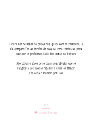 André Ferrari
117.
Repare nos detalhes da pessoa com quem você se relaciona. Se
ele compartilha as tarefas de casa, se toma iniciativa para
resolver os problemas...tudo isso conta no futuro.
Não corra o risco de se casar com alguém que se
vangloria por apenas “ajudar a criar os filhos”
e se acha o máximo por isso.
 