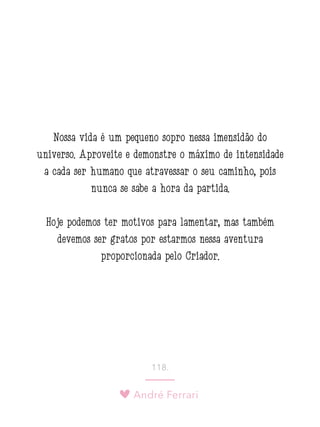 André Ferrari
118.
Nossa vida é um pequeno sopro nessa imensidão do
universo. Aproveite e demonstre o máximo de intensidade
a cada ser humano que atravessar o seu caminho, pois
nunca se sabe a hora da partida.
Hoje podemos ter motivos para lamentar, mas também
devemos ser gratos por estarmos nessa aventura
proporcionada pelo Criador.
 