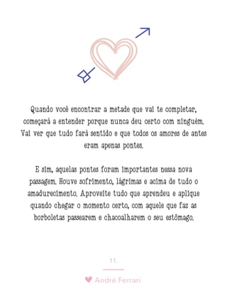André Ferrari
11.
Quando você encontrar a metade que vai te completar,
começará a entender porque nunca deu certo com ninguém.
Vai ver que tudo fará sentido e que todos os amores de antes
eram apenas pontes.
E sim, aquelas pontes foram importantes nessa nova
passagem. Houve sofrimento, lágrimas e acima de tudo o
amadurecimento. Aproveite tudo que aprendeu e aplique
quando chegar o momento certo, com aquele que faz as
borboletas passearem e chacoalharem o seu estômago.
 