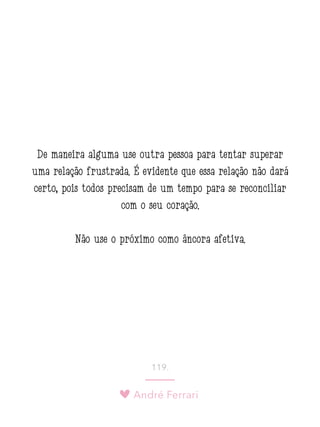 André Ferrari
119.
De maneira alguma use outra pessoa para tentar superar
uma relação frustrada. É evidente que essa relação não dará
certo, pois todos precisam de um tempo para se reconciliar
com o seu coração.
Não use o próximo como âncora afetiva.
 