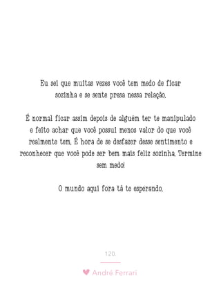 André Ferrari
120.
Eu sei que muitas vezes você tem medo de ficar
sozinha e se sente presa nessa relação.
É normal ficar assim depois de alguém ter te manipulado
e feito achar que você possui menos valor do que você
realmente tem. É hora de se desfazer desse sentimento e
reconhecer que você pode ser bem mais feliz sozinha. Termine
sem medo!
O mundo aqui fora tá te esperando.
 