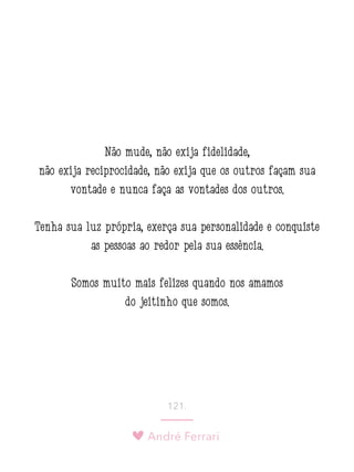 André Ferrari
121.
Não mude, não exija fidelidade,
não exija reciprocidade, não exija que os outros façam sua
vontade e nunca faça as vontades dos outros.
Tenha sua luz própria, exerça sua personalidade e conquiste
as pessoas ao redor pela sua essência.
Somos muito mais felizes quando nos amamos
do jeitinho que somos.
 