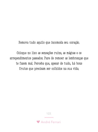 André Ferrari
122.
Remova tudo aquilo que incomoda seu coração.
Coloque no lixo as sensações ruins, as mágoas e os
arrependimentos passados. Pare de remoer as lembranças que
te fazem mal. Perceba que, apesar de tudo, há bons
frutos que precisam ser colhidos na sua vida.
 