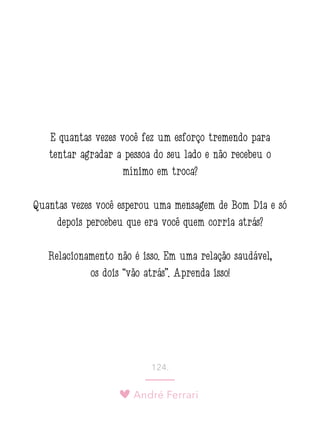 André Ferrari
124.
E quantas vezes você fez um esforço tremendo para
tentar agradar a pessoa do seu lado e não recebeu o
mínimo em troca?
Quantas vezes você esperou uma mensagem de Bom Dia e só
depois percebeu que era você quem corria atrás?
Relacionamento não é isso. Em uma relação saudável,
os dois “vão atrás”. Aprenda isso!
 
